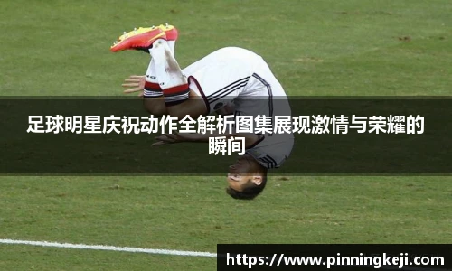 足球明星庆祝动作全解析图集展现激情与荣耀的瞬间